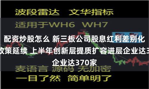 配資炒股怎么 新三板公司股息紅利差別化個稅政策延續 上半年創新層提質擴容進層企業達370家